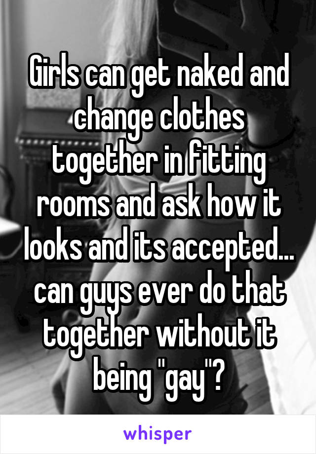 Girls can get naked and change clothes together in fitting rooms and ask how it looks and its accepted... can guys ever do that together without it being "gay"?