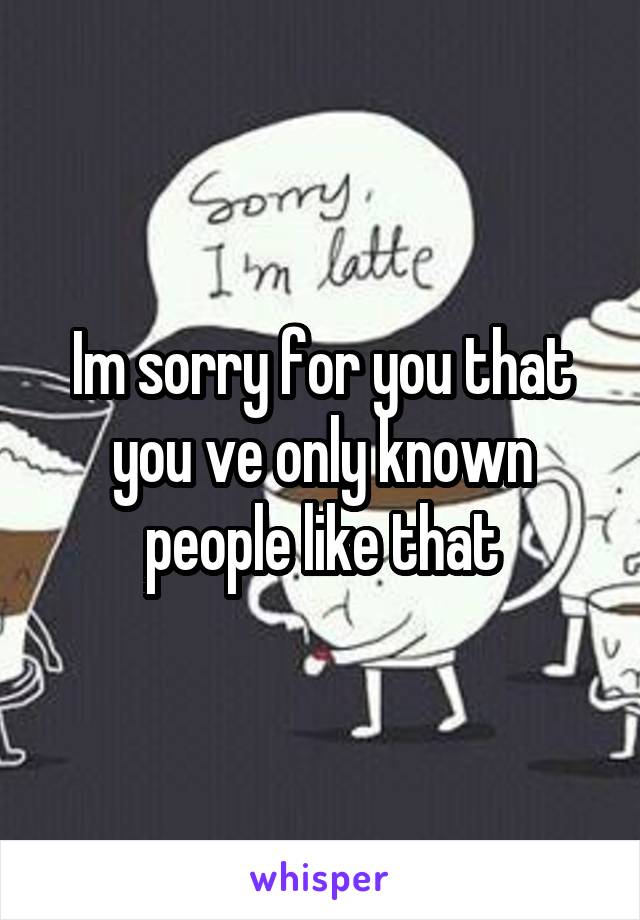 Im sorry for you that you ve only known people like that