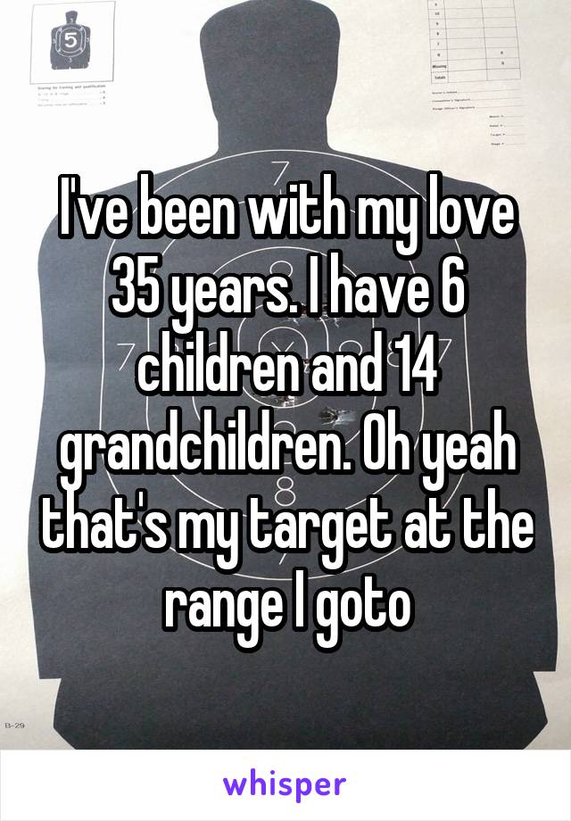 I've been with my love 35 years. I have 6 children and 14 grandchildren. Oh yeah that's my target at the range I goto