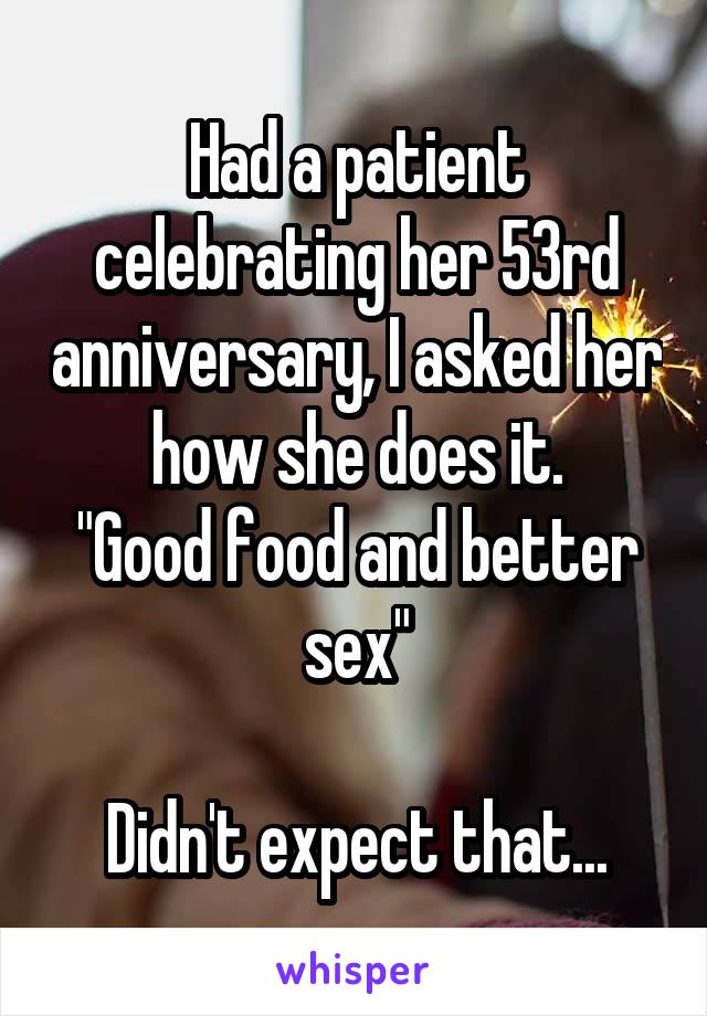 Had a patient celebrating her 53rd anniversary, I asked her how she does it.
"Good food and better sex"

Didn't expect that...
