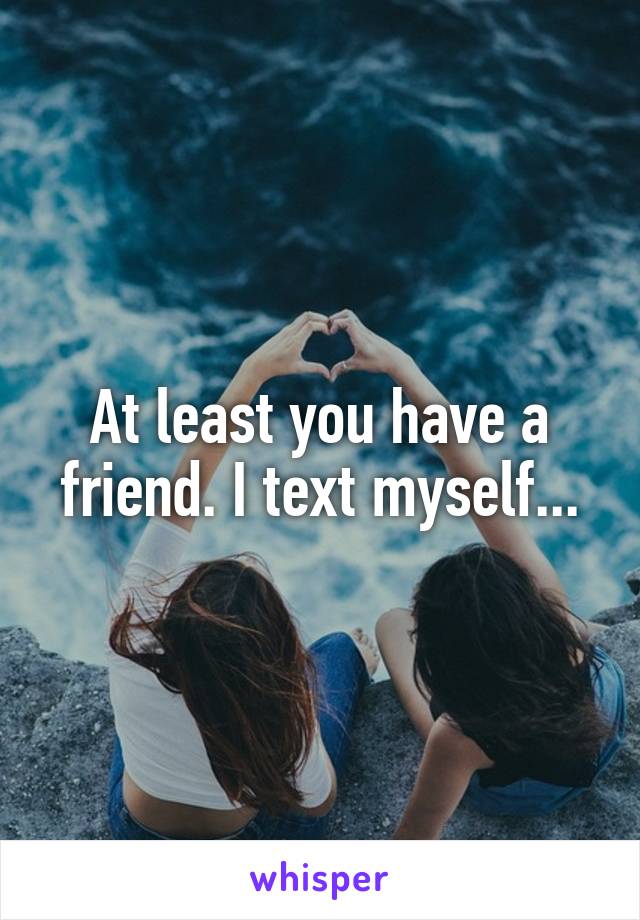 At least you have a friend. I text myself...