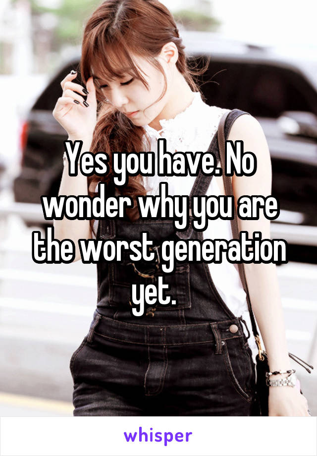 Yes you have. No wonder why you are the worst generation yet.  