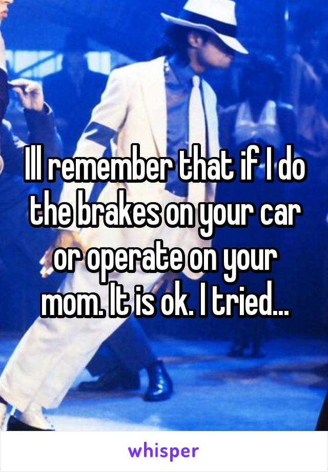 Ill remember that if I do the brakes on your car or operate on your mom. It is ok. I tried...