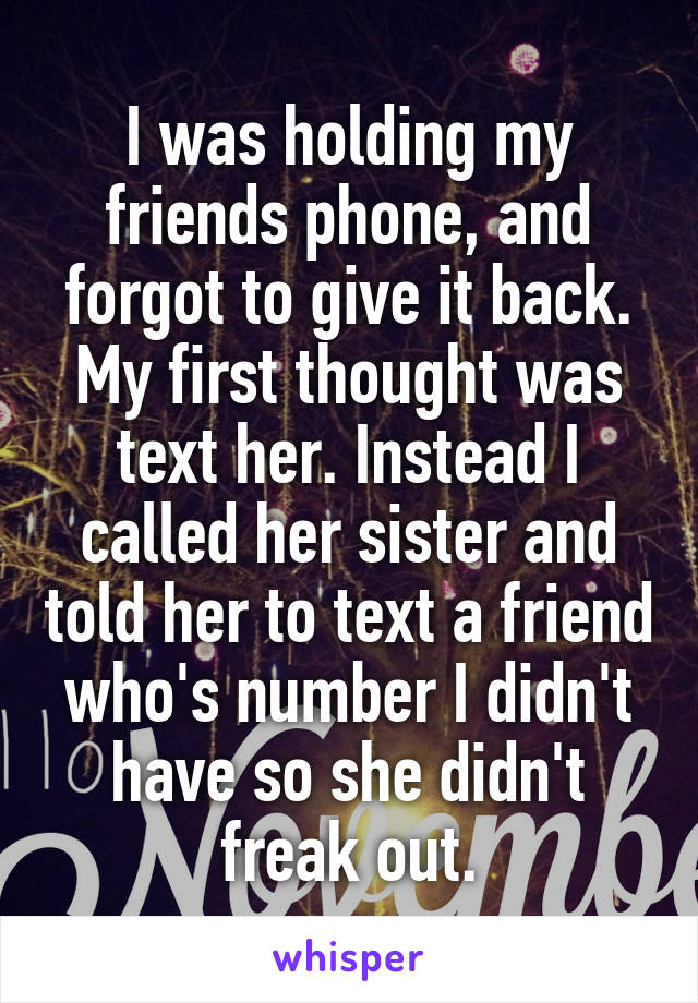 I was holding my friends phone, and forgot to give it back. My first thought was text her. Instead I called her sister and told her to text a friend who's number I didn't have so she didn't freak out.