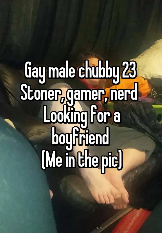 Gay male chubby 23 
Stoner, gamer, nerd  
Looking for a boyfriend 
(Me in the pic)