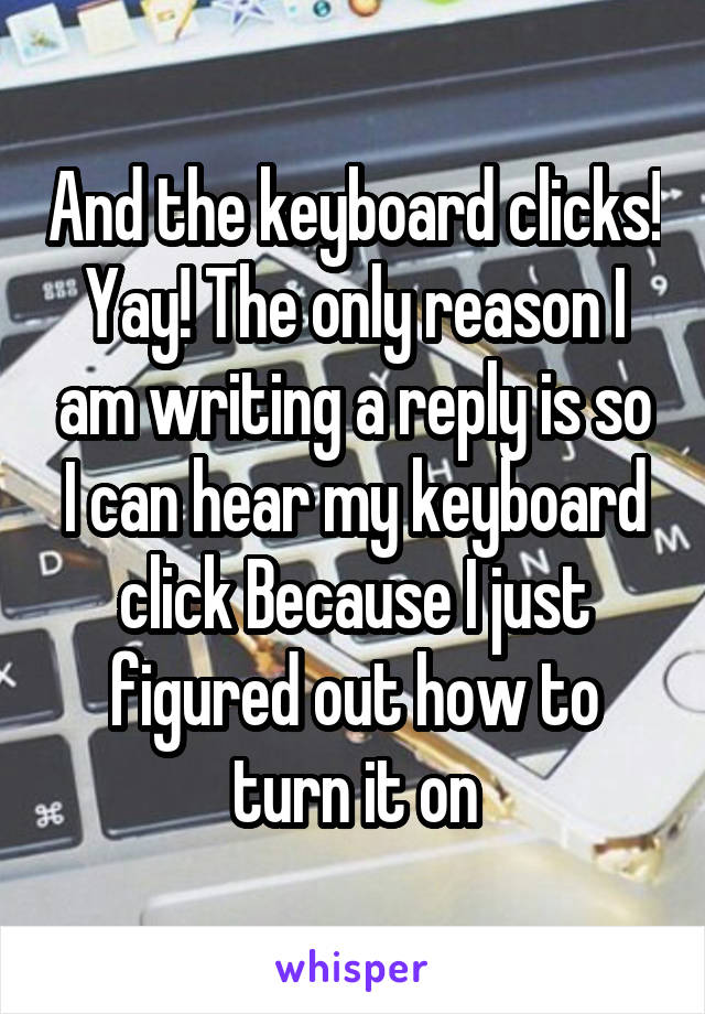 And the keyboard clicks! Yay! The only reason I am writing a reply is so I can hear my keyboard click Because I just figured out how to turn it on