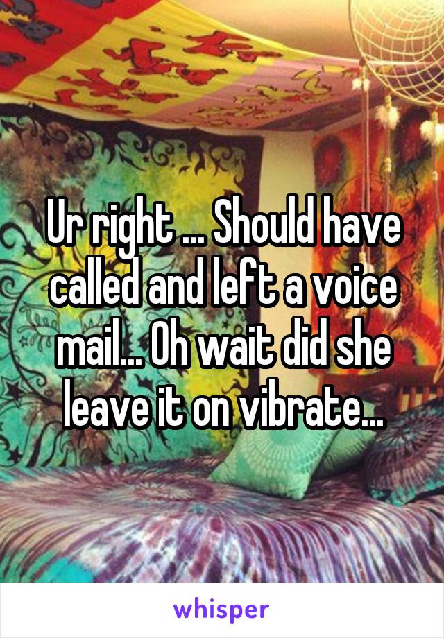 Ur right ... Should have called and left a voice mail... Oh wait did she leave it on vibrate...