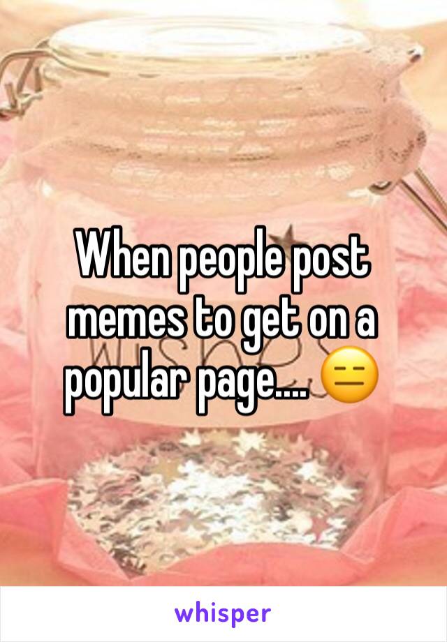 When people post memes to get on a popular page.... 😑