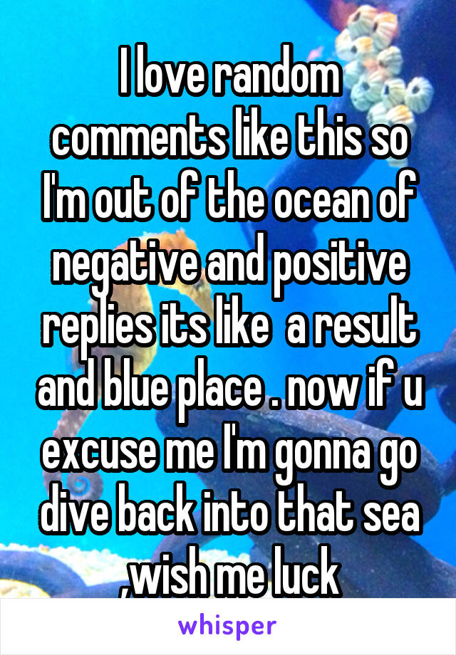I love random comments like this so I'm out of the ocean of negative and positive replies its like  a result and blue place . now if u excuse me I'm gonna go dive back into that sea ,wish me luck