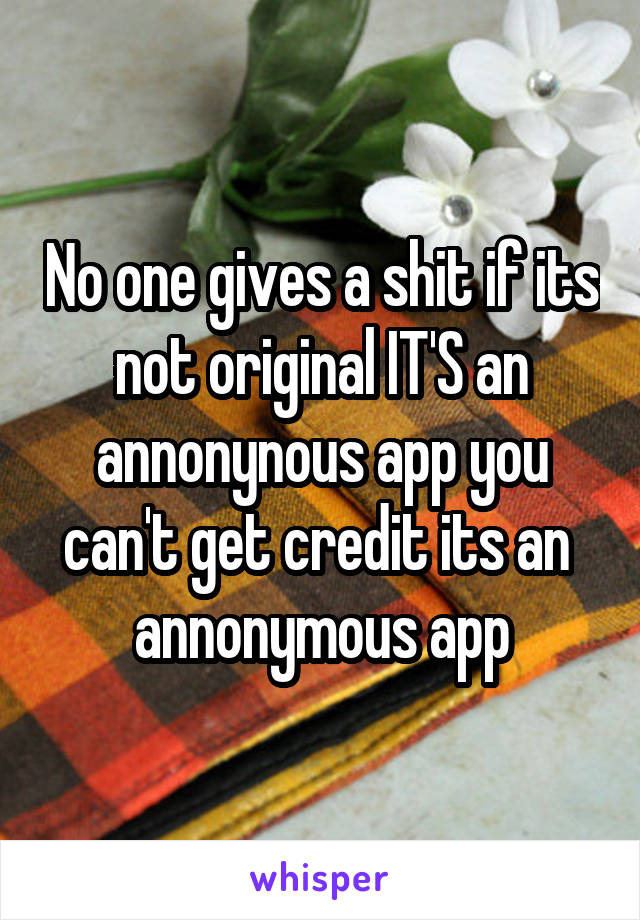 No one gives a shit if its not original IT'S an annonynous app you can't get credit its an  annonymous app