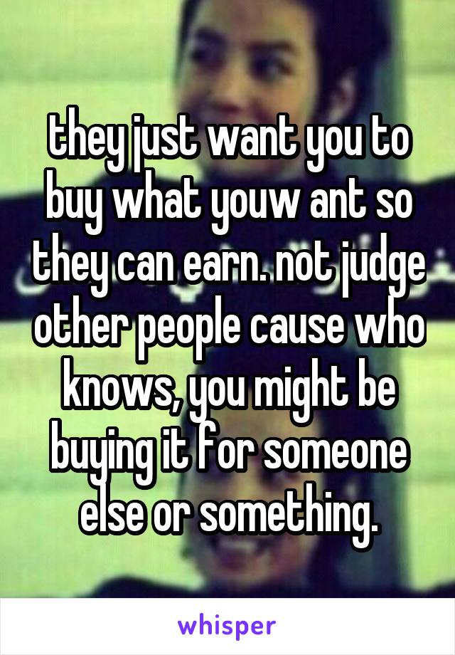 they just want you to buy what youw ant so they can earn. not judge other people cause who knows, you might be buying it for someone else or something.