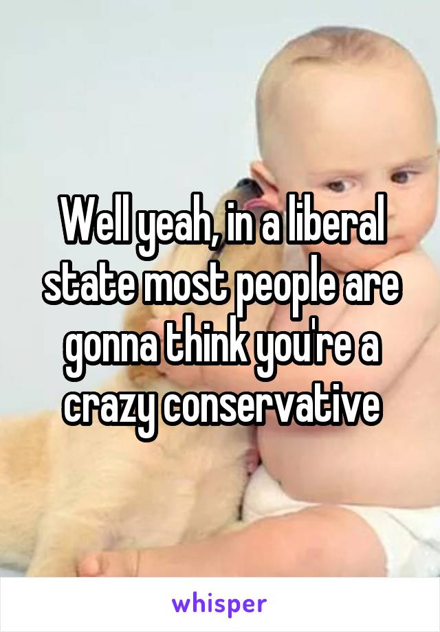 Well yeah, in a liberal state most people are gonna think you're a crazy conservative