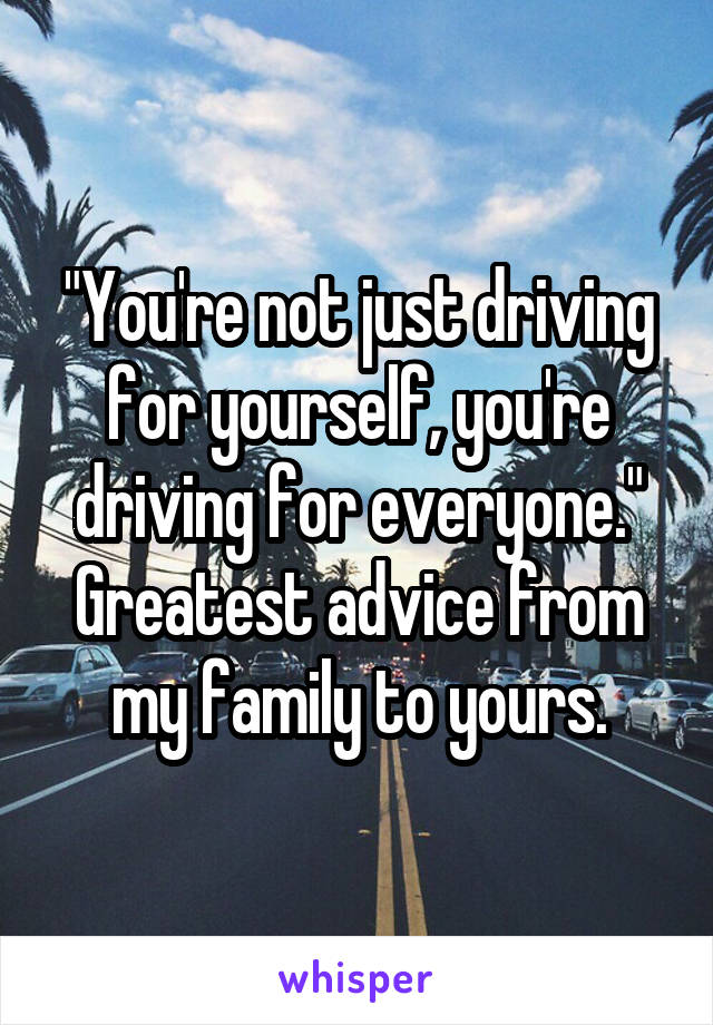 "You're not just driving for yourself, you're driving for everyone." Greatest advice from my family to yours.