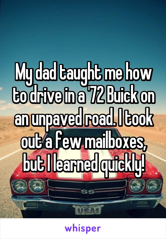 My dad taught me how to drive in a '72 Buick on an unpaved road. I took out a few mailboxes, but I learned quickly!