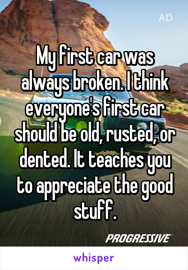 My first car was always broken. I think everyone's first car should be old, rusted, or dented. It teaches you to appreciate the good stuff.
