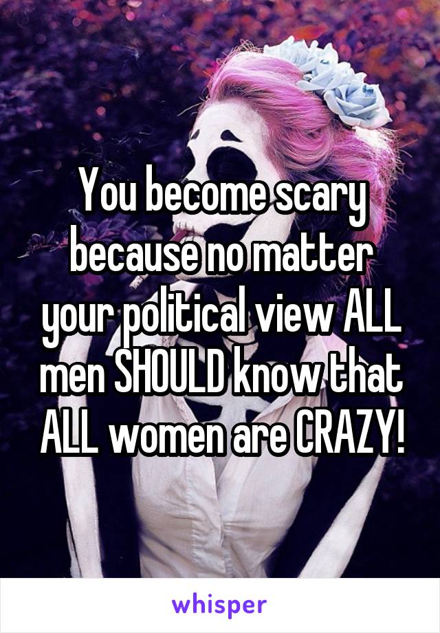 You become scary because no matter your political view ALL men SHOULD know that ALL women are CRAZY!