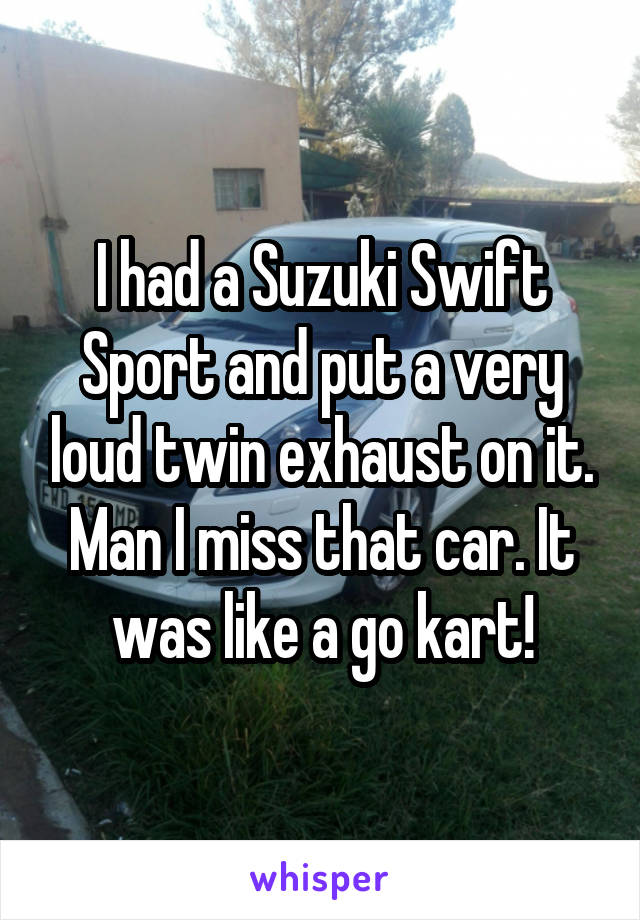 I had a Suzuki Swift Sport and put a very loud twin exhaust on it. Man I miss that car. It was like a go kart!