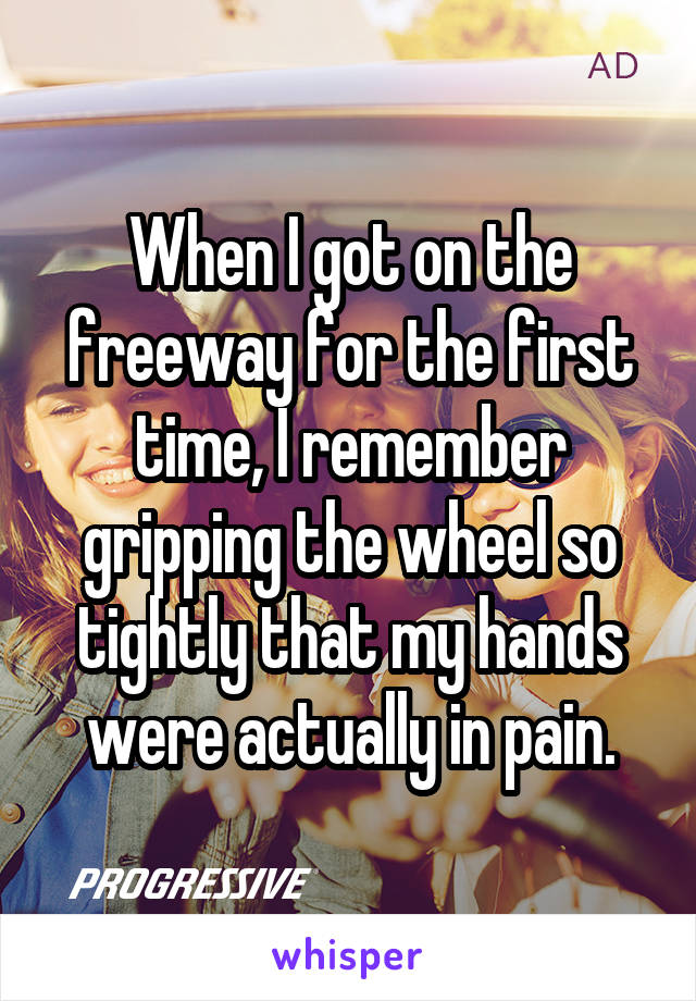 When I got on the freeway for the first time, I remember gripping the wheel so tightly that my hands were actually in pain.