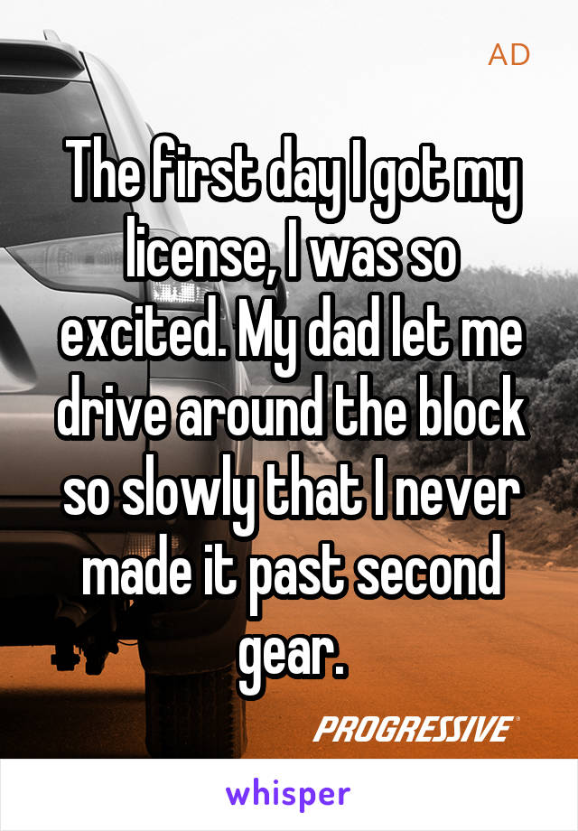 The first day I got my license, I was so excited. My dad let me drive around the block so slowly that I never made it past second gear.