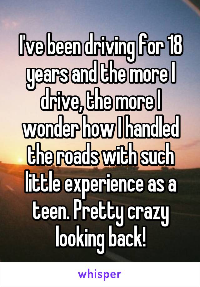 I've been driving for 18 years and the more I drive, the more I wonder how I handled the roads with such little experience as a teen. Pretty crazy looking back!