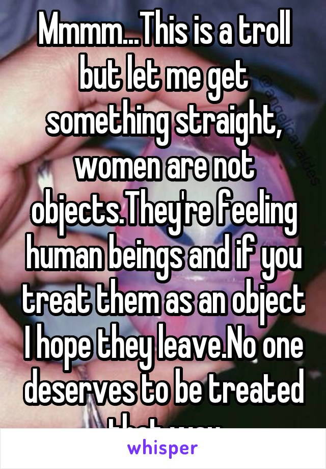 Mmmm...This is a troll but let me get something straight, women are not objects.They're feeling human beings and if you treat them as an object I hope they leave.No one deserves to be treated that way