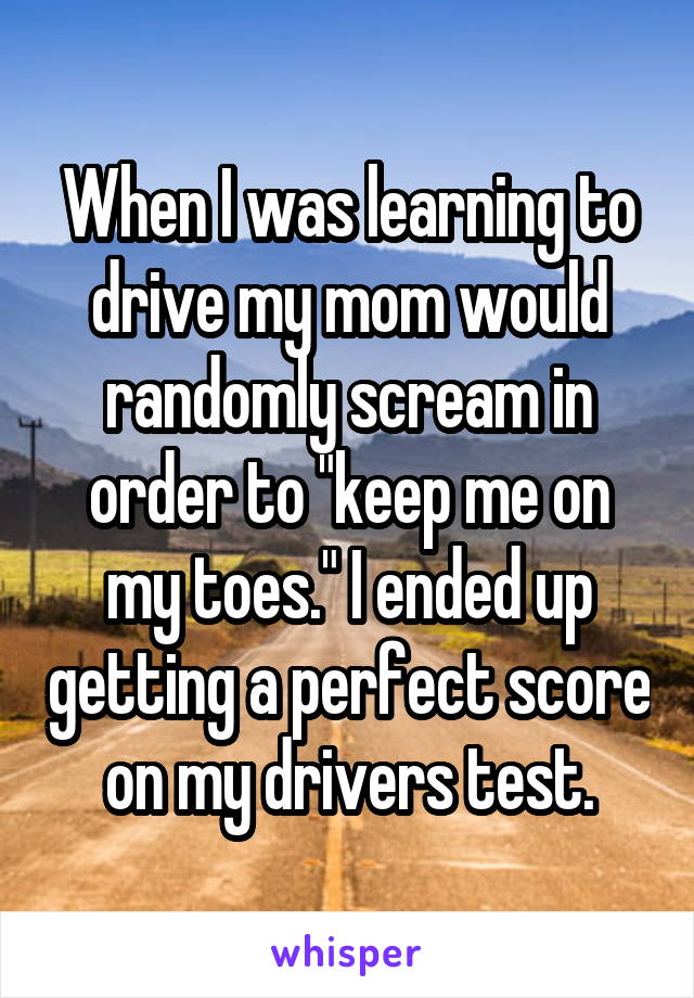 When I was learning to drive my mom would randomly scream in order to "keep me on my toes." I ended up getting a perfect score on my drivers test.