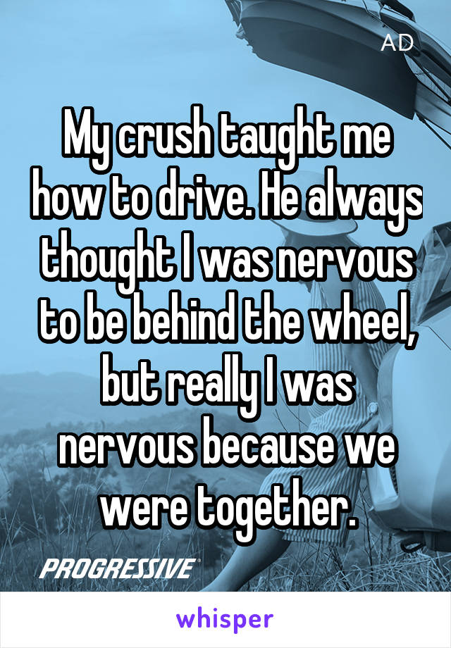 My crush taught me how to drive. He always thought I was nervous to be behind the wheel, but really I was nervous because we were together.