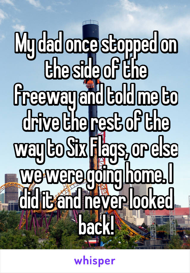 My dad once stopped on the side of the freeway and told me to drive the rest of the way to Six Flags, or else we were going home. I did it and never looked back!