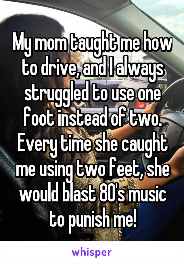My mom taught me how to drive, and I always struggled to use one foot instead of two. Every time she caught me using two feet, she would blast 80's music to punish me!