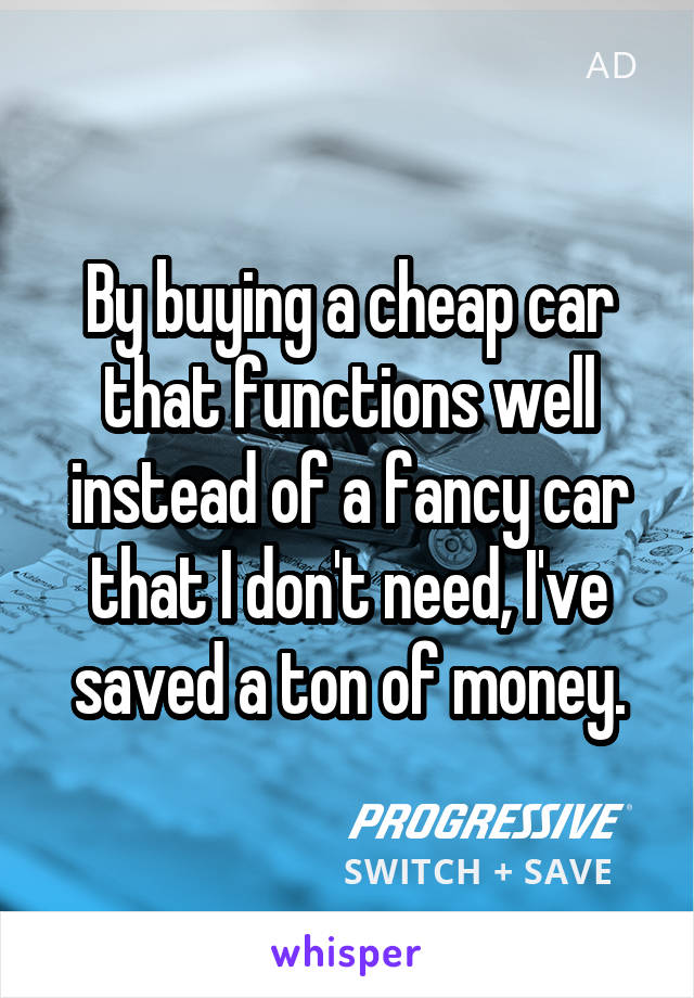 By buying a cheap car that functions well instead of a fancy car that I don't need, I've saved a ton of money.