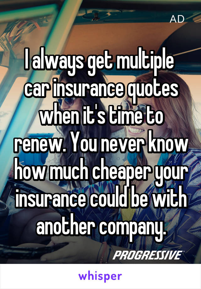 I always get multiple  car insurance quotes when it's time to renew. You never know how much cheaper your insurance could be with another company.