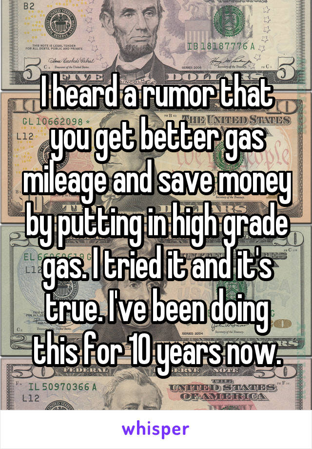 I heard a rumor that you get better gas mileage and save money by putting in high grade gas. I tried it and it's true. I've been doing this for 10 years now.