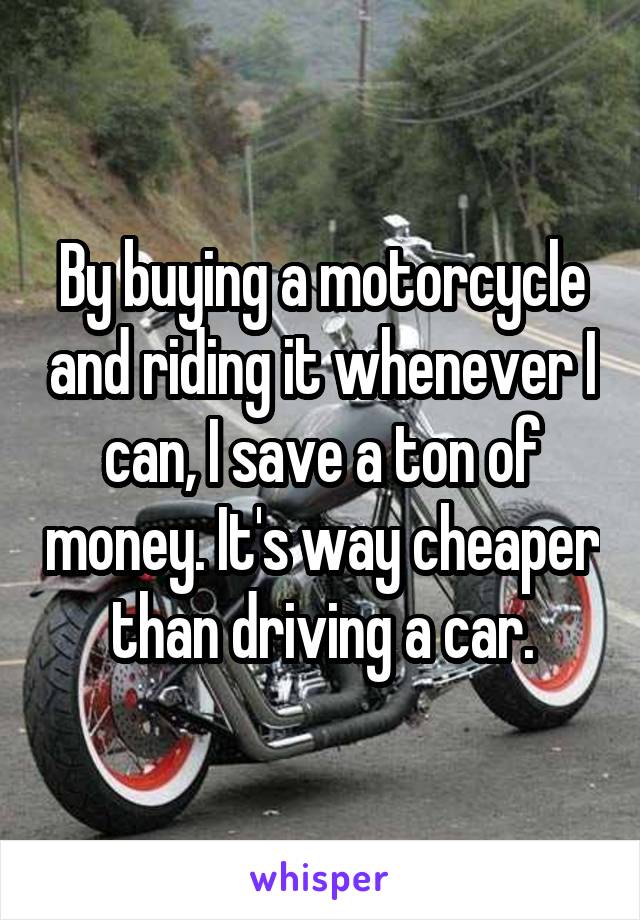 By buying a motorcycle and riding it whenever I can, I save a ton of money. It's way cheaper than driving a car.