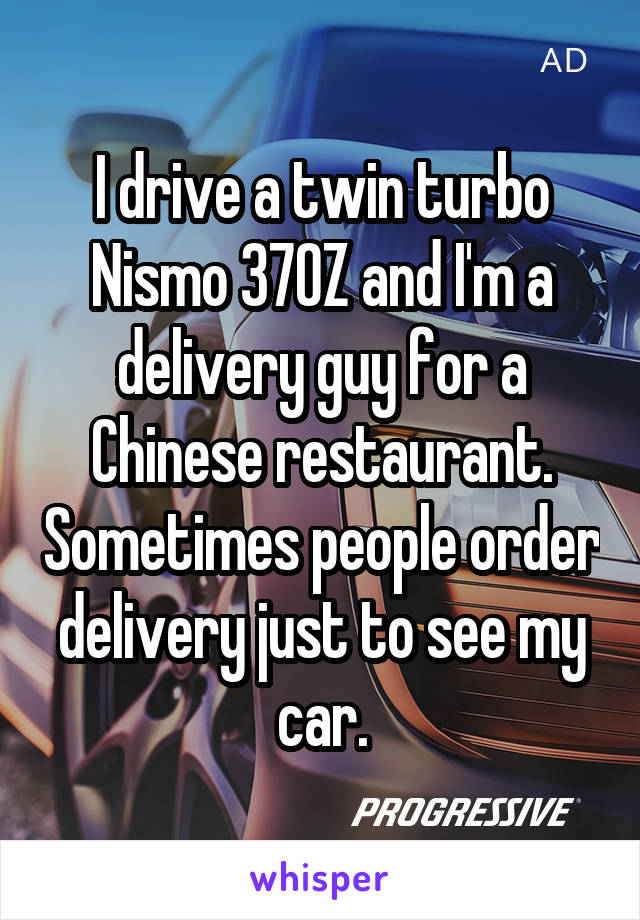 I drive a twin turbo Nismo 370Z and I'm a delivery guy for a Chinese restaurant. Sometimes people order delivery just to see my car.