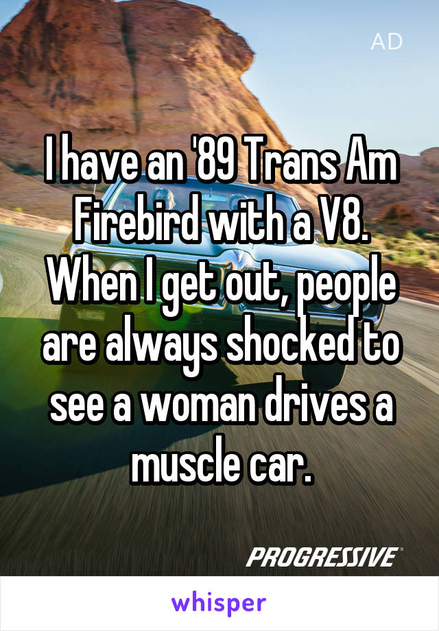 I have an '89 Trans Am Firebird with a V8. When I get out, people are always shocked to see a woman drives a muscle car.