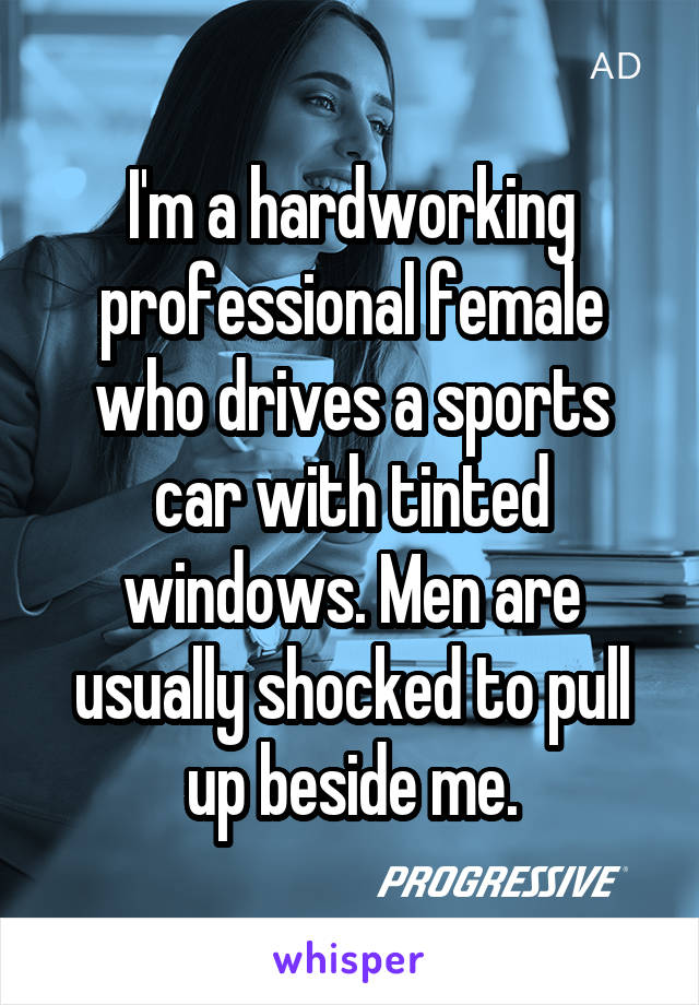 I'm a hardworking professional female who drives a sports car with tinted windows. Men are usually shocked to pull up beside me.