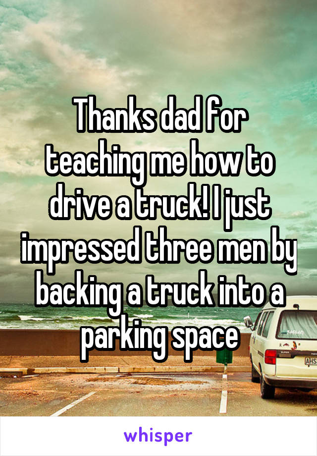 Thanks dad for teaching me how to drive a truck! I just impressed three men by backing a truck into a parking space
