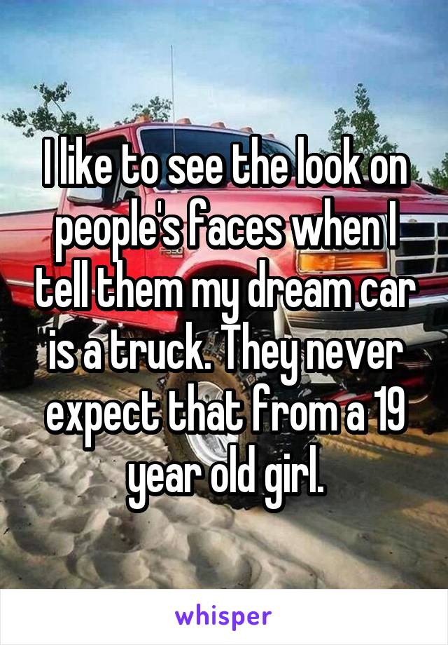 I like to see the look on people's faces when I tell them my dream car is a truck. They never expect that from a 19 year old girl.
