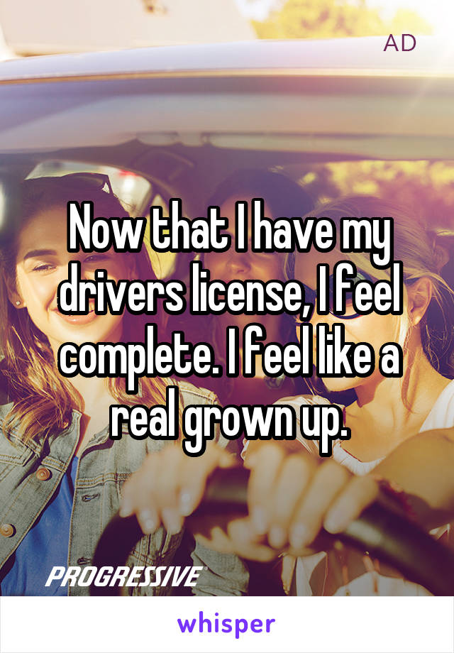 Now that I have my drivers license, I feel complete. I feel like a real grown up.