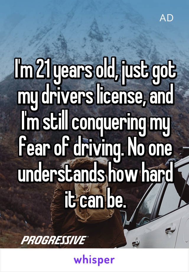 I'm 21 years old, just got my drivers license, and I'm still conquering my fear of driving. No one understands how hard it can be.