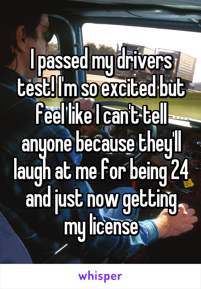 I passed my drivers test! I'm so excited but feel like I can't tell anyone because they'll laugh at me for being 24 and just now getting my license