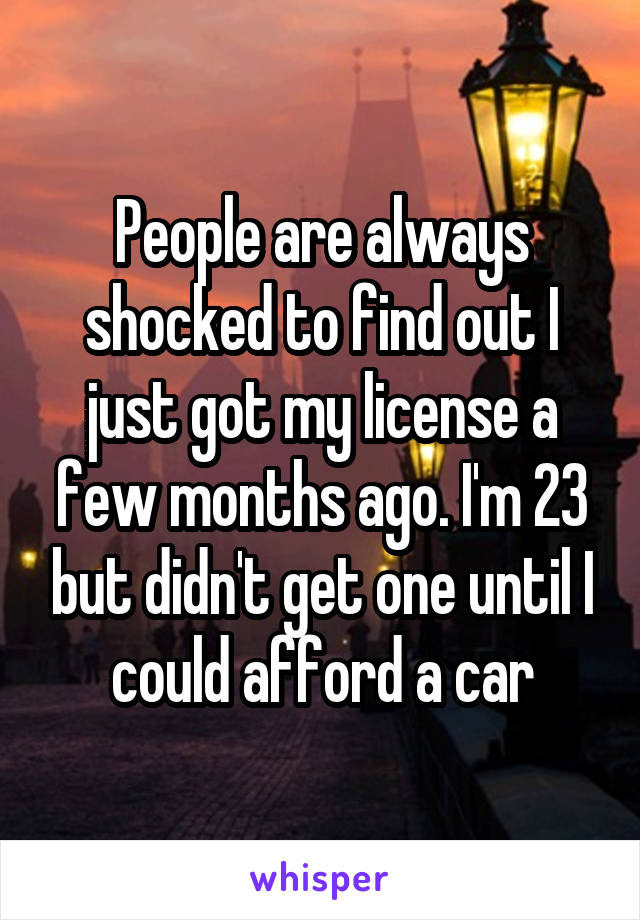 People are always shocked to find out I just got my license a few months ago. I'm 23 but didn't get one until I could afford a car