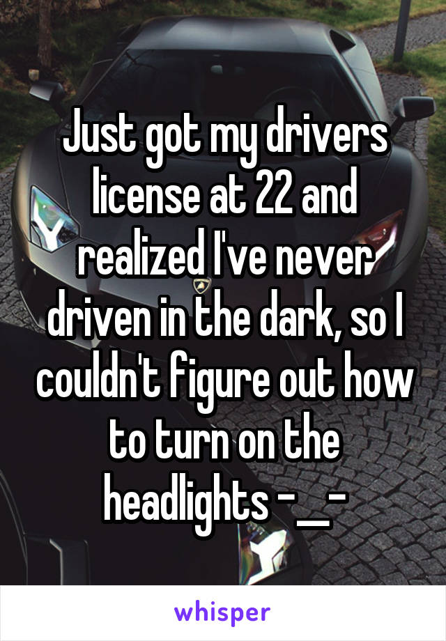 Just got my drivers license at 22 and realized I've never driven in the dark, so I couldn't figure out how to turn on the headlights -__-