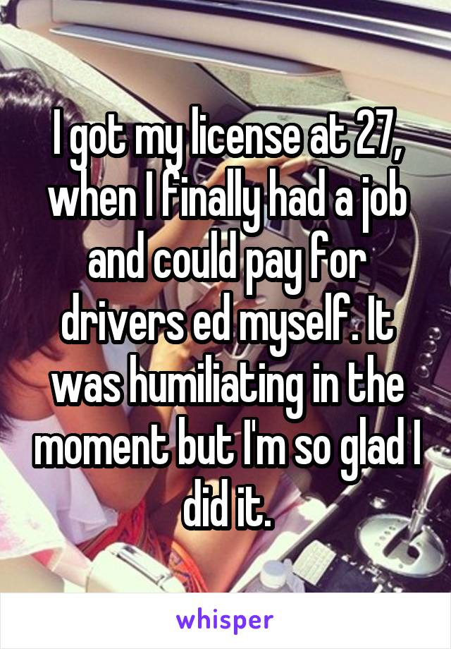 I got my license at 27, when I finally had a job and could pay for drivers ed myself. It was humiliating in the moment but I'm so glad I did it.