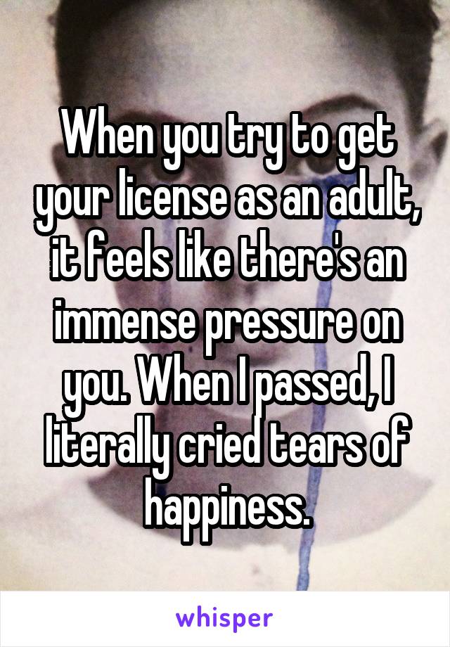 When you try to get your license as an adult, it feels like there's an immense pressure on you. When I passed, I literally cried tears of happiness.