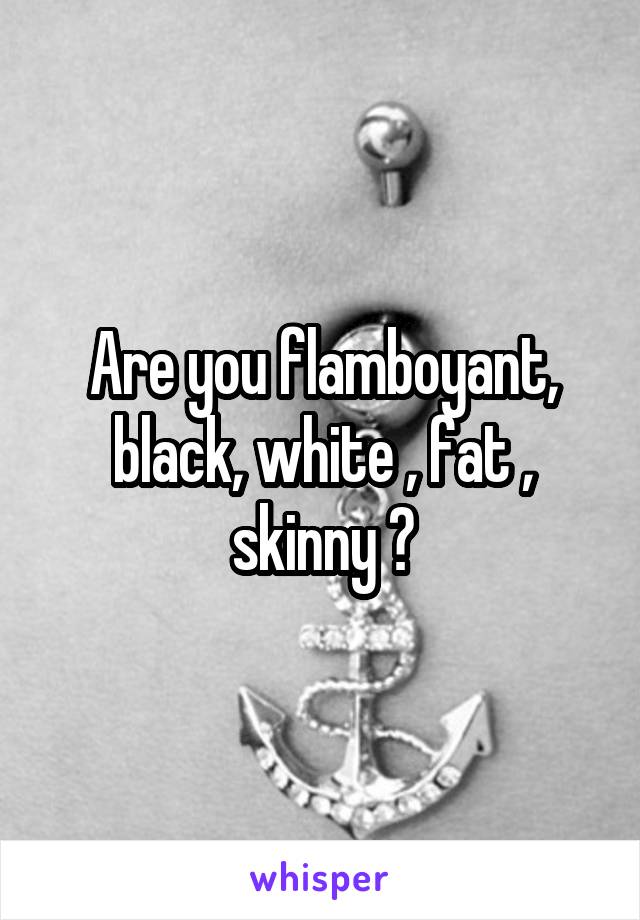 Are you flamboyant, black, white , fat , skinny ?