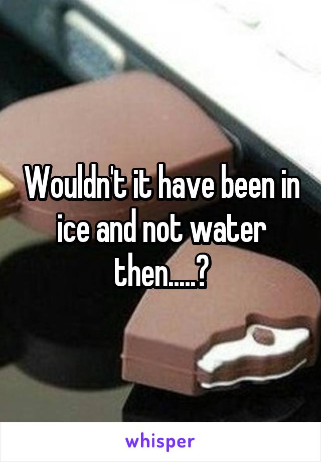 Wouldn't it have been in ice and not water then.....?
