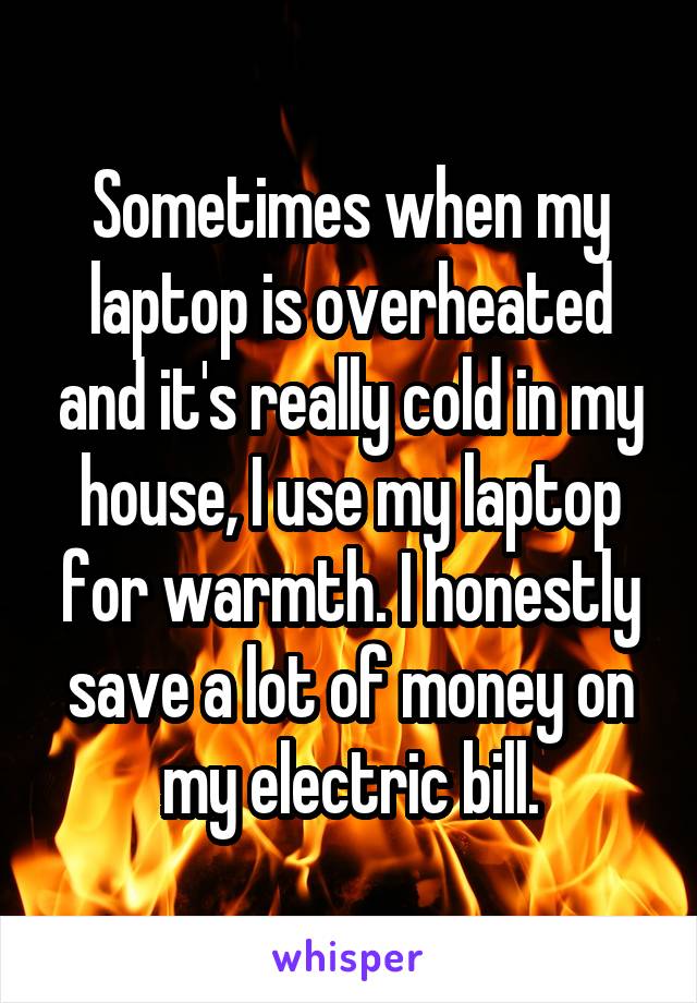 Sometimes when my laptop is overheated and it's really cold in my house, I use my laptop for warmth. I honestly save a lot of money on my electric bill.