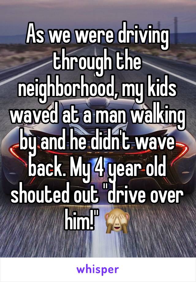 As we were driving through the neighborhood, my kids waved at a man walking by and he didn't wave back. My 4 year old shouted out "drive over him!" 🙈