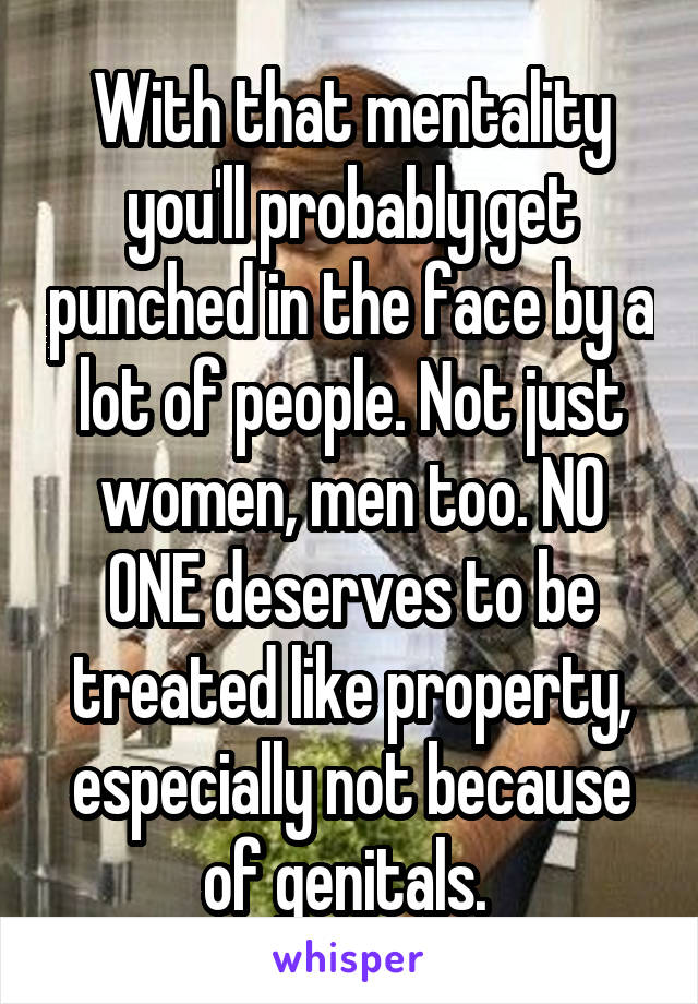 With that mentality you'll probably get punched in the face by a lot of people. Not just women, men too. NO ONE deserves to be treated like property, especially not because of genitals. 